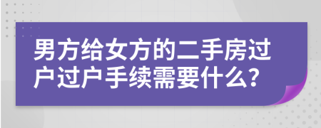 男方給女方的二手房過戶過戶手續(xù)需要什么？