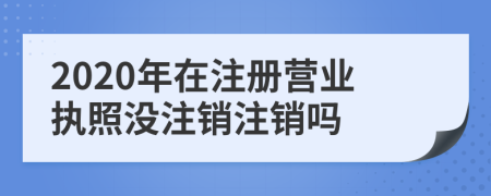 2020年在注冊營業(yè)執(zhí)照沒注銷注銷嗎
