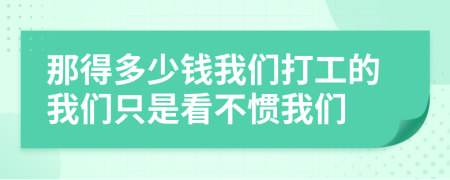 那得多少錢我們打工的我們只是看不慣我們