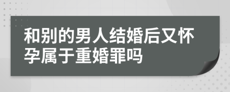 和別的男人結(jié)婚后又懷孕屬于重婚罪嗎