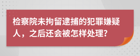 檢察院未拘留逮捕的犯罪嫌疑人，之后還會(huì)被怎樣處理？