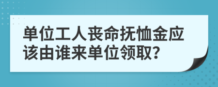 單位工人喪命撫恤金應(yīng)該由誰來單位領(lǐng)??？