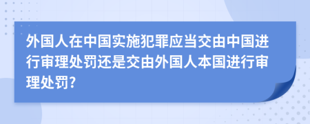 外國(guó)人在中國(guó)實(shí)施犯罪應(yīng)當(dāng)交由中國(guó)進(jìn)行審理處罰還是交由外國(guó)人本國(guó)進(jìn)行審理處罰?