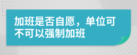 加班是否自愿，單位可不可以強制加班
