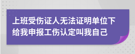 上班受傷證人無法證明單位下給我申報工傷認(rèn)定叫我自己
