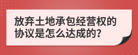 放棄土地承包經(jīng)營權(quán)的協(xié)議是怎么達(dá)成的？