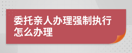 委托親人辦理強(qiáng)制執(zhí)行怎么辦理