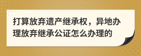 打算放棄遺產(chǎn)繼承權(quán)，異地辦理放棄繼承公證怎么辦理的