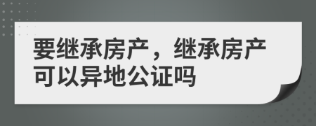 要繼承房產(chǎn)，繼承房產(chǎn)可以異地公證嗎