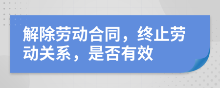 解除勞動(dòng)合同，終止勞動(dòng)關(guān)系，是否有效