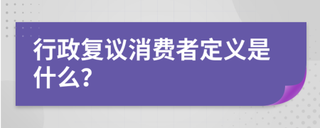 行政復(fù)議消費(fèi)者定義是什么？