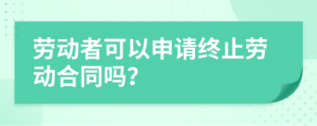 勞動者可以申請終止勞動合同嗎？