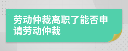 勞動(dòng)仲裁離職了能否申請(qǐng)勞動(dòng)仲裁