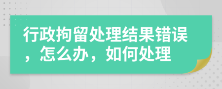 行政拘留處理結(jié)果錯(cuò)誤，怎么辦，如何處理