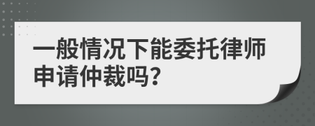 一般情況下能委托律師申請(qǐng)仲裁嗎？