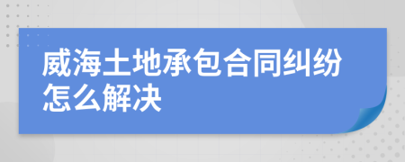 威海土地承包合同糾紛怎么解決