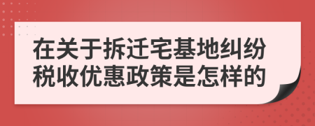 在關(guān)于拆遷宅基地糾紛稅收優(yōu)惠政策是怎樣的