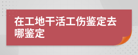 在工地干活工傷鑒定去哪鑒定