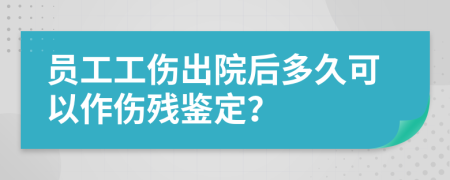員工工傷出院后多久可以作傷殘鑒定？