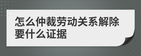 怎么仲裁勞動關系解除要什么證據(jù)