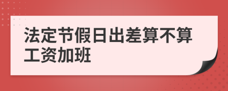 法定節(jié)假日出差算不算工資加班