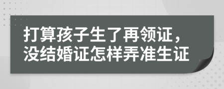 打算孩子生了再領(lǐng)證，沒結(jié)婚證怎樣弄準(zhǔn)生證