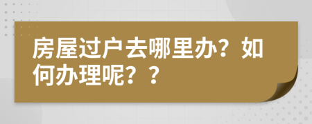 房屋過戶去哪里辦？如何辦理呢？？