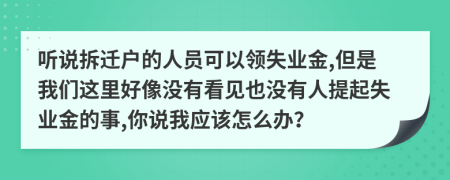 聽說拆遷戶的人員可以領失業(yè)金,但是我們這里好像沒有看見也沒有人提起失業(yè)金的事,你說我應該怎么辦？