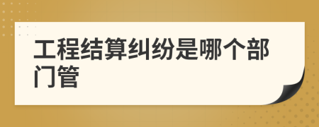 工程結(jié)算糾紛是哪個(gè)部門管