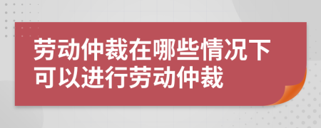 勞動仲裁在哪些情況下可以進行勞動仲裁