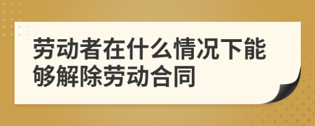 勞動者在什么情況下能夠解除勞動合同