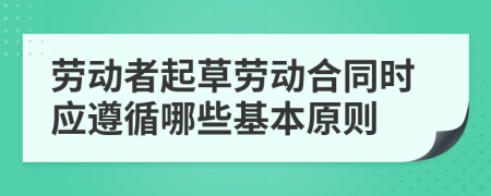 勞動(dòng)者起草勞動(dòng)合同時(shí)應(yīng)遵循哪些基本原則
