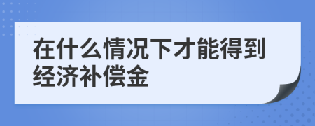 在什么情況下才能得到經(jīng)濟補償金
