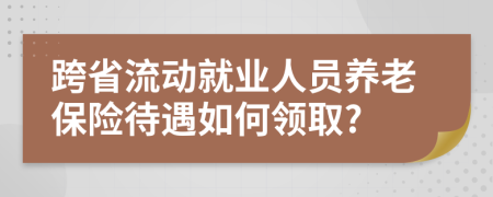 跨省流動(dòng)就業(yè)人員養(yǎng)老保險(xiǎn)待遇如何領(lǐng)取?
