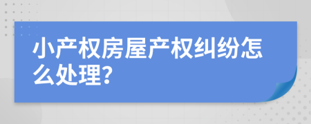 小產(chǎn)權(quán)房屋產(chǎn)權(quán)糾紛怎么處理？