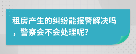 租房產(chǎn)生的糾紛能報(bào)警解決嗎，警察會(huì)不會(huì)處理呢？