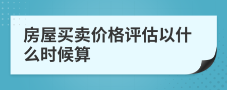 房屋買(mǎi)賣(mài)價(jià)格評(píng)估以什么時(shí)候算