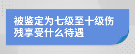 被鑒定為七級(jí)至十級(jí)傷殘享受什么待遇