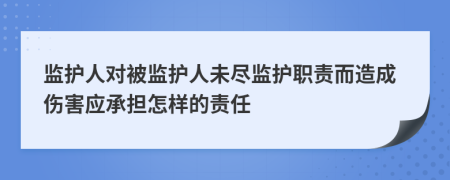 監(jiān)護(hù)人對被監(jiān)護(hù)人未盡監(jiān)護(hù)職責(zé)而造成傷害應(yīng)承擔(dān)怎樣的責(zé)任