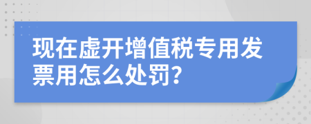 現(xiàn)在虛開增值稅專用發(fā)票用怎么處罰？