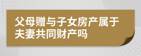 父母贈與子女房產屬于夫妻共同財產嗎