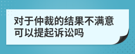 對于仲裁的結果不滿意可以提起訴訟嗎