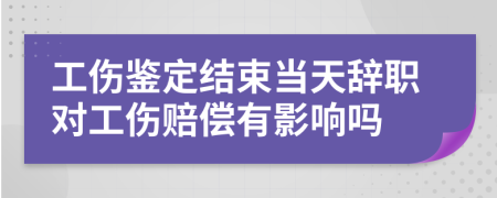 工傷鑒定結(jié)束當(dāng)天辭職對工傷賠償有影響嗎