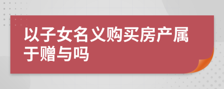 以子女名義購買房產(chǎn)屬于贈(zèng)與嗎