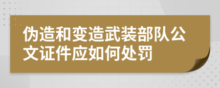 偽造和變?cè)煳溲b部隊(duì)公文證件應(yīng)如何處罰