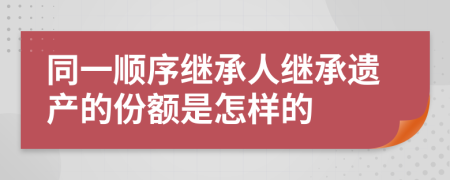 同一順序繼承人繼承遺產(chǎn)的份額是怎樣的