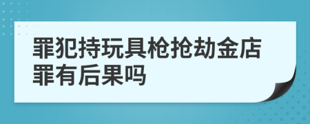 罪犯持玩具槍搶劫金店罪有后果嗎