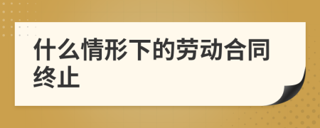 什么情形下的勞動(dòng)合同終止