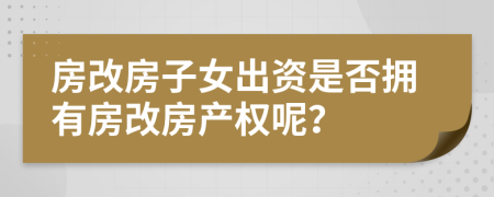 房改房子女出資是否擁有房改房產(chǎn)權(quán)呢？