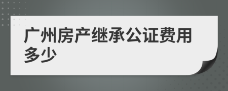 廣州房產(chǎn)繼承公證費(fèi)用多少